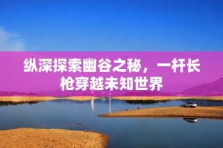 纵深探索幽谷之秘，一杆长枪穿越未知世界