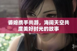 婆媳携手共游，海阔天空共度美好时光的故事