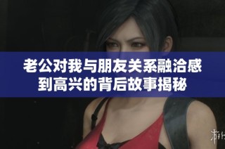 老公对我与朋友关系融洽感到高兴的背后故事揭秘