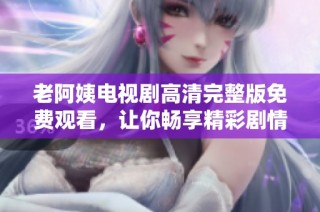 老阿姨电视剧高清完整版免费观看，让你畅享精彩剧情与感人故事