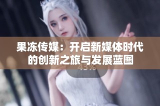 果冻传媒：开启新媒体时代的创新之旅与发展蓝图