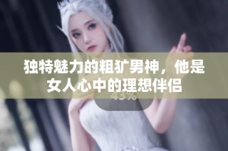 独特魅力的粗犷男神，他是女人心中的理想伴侣