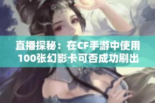 直播探秘：在CF手游中使用100张幻影卡可否成功刷出幻影角色的真实体验