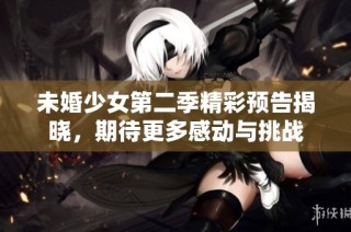 未婚少女第二季精彩预告揭晓，期待更多感动与挑战
