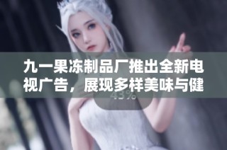 九一果冻制品厂推出全新电视广告，展现多样美味与健康生活