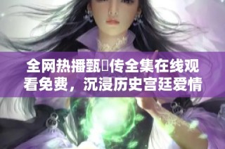 全网热播甄嬛传全集在线观看免费，沉浸历史宫廷爱情传奇之旅