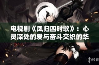 电视剧《凤归四时歌》：心灵深处的爱与奋斗交织的华丽篇章
