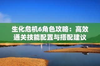 生化危机6角色攻略：高效通关技能配置与搭配建议