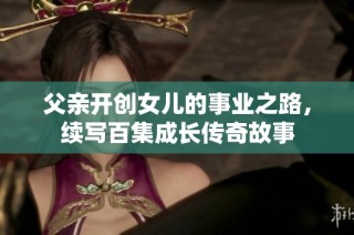 父亲开创女儿的事业之路，续写百集成长传奇故事