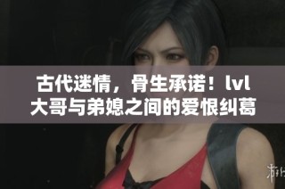 古代迷情，骨生承诺！lvl大哥与弟媳之间的爱恨纠葛