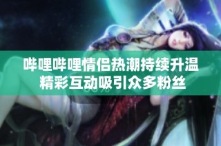 哔哩哔哩情侣热潮持续升温 精彩互动吸引众多粉丝