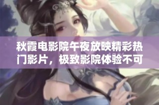 秋霞电影院午夜放映精彩热门影片，极致影院体验不可错过