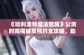 《哈利波特魔法觉醒》公测时间揭秘及预约全攻略，助你轻松入门！