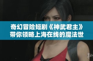 奇幻冒险短剧《神武君主》带你领略上海在线的魔法世界与精彩纷呈的故事情节