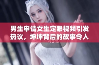 男生申请女生定眼视频引发热议，坤坤背后的故事令人深思