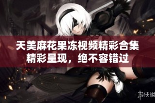 天美麻花果冻视频精彩合集精彩呈现，绝不容错过