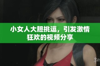 小女人大胆挑逗，引发激情狂欢的视频分享