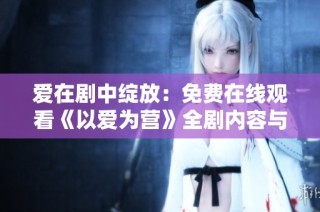 爱在剧中绽放：免费在线观看《以爱为营》全剧内容与精彩片段