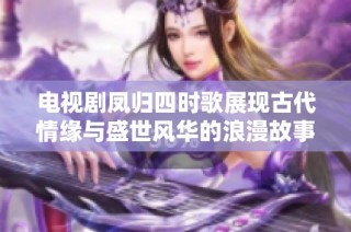 电视剧凤归四时歌展现古代情缘与盛世风华的浪漫故事