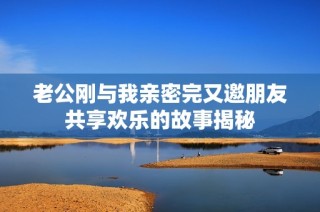 老公刚与我亲密完又邀朋友共享欢乐的故事揭秘