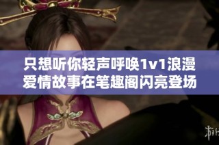 只想听你轻声呼唤1v1浪漫爱情故事在笔趣阁闪亮登场
