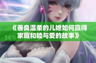 《善良温柔的儿媳如何赢得家庭和睦与爱的故事》