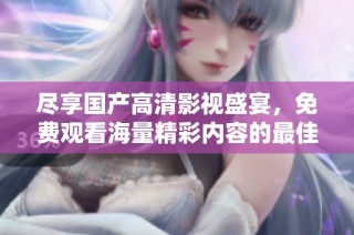 尽享国产高清影视盛宴，免费观看海量精彩内容的最佳选择