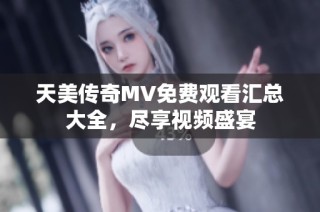 天美传奇MV免费观看汇总大全，尽享视频盛宴
