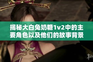 揭秘大白兔奶糖1v2中的主要角色以及他们的故事背景