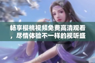 畅享樱桃视频免费高清观看，尽情体验不一样的视听盛宴