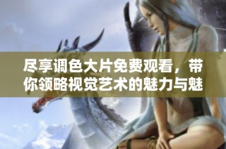 尽享调色大片免费观看，带你领略视觉艺术的魅力与魅惑