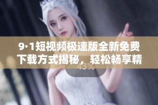 9·1短视频极速版全新免费下载方式揭秘，轻松畅享精彩内容