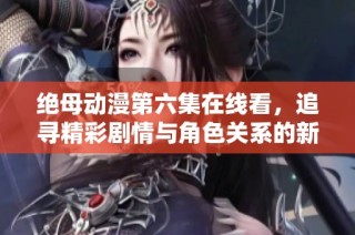绝母动漫第六集在线看，追寻精彩剧情与角色关系的新发展 