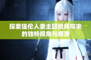 探索强伦人妻主题视频带来的独特视角与感受