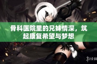 骨科医院里的兄妹情深，筑起康复希望与梦想