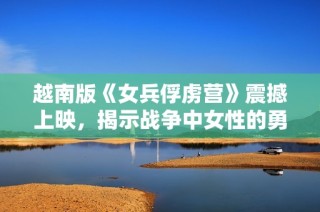 越南版《女兵俘虏营》震撼上映，揭示战争中女性的勇气与困境