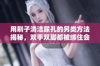 用刷子清洁尿孔的另类方法揭秘，双手双脚都被绑住会怎样？