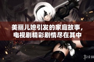 美丽儿媳引发的家庭故事，电视剧精彩剧情尽在其中