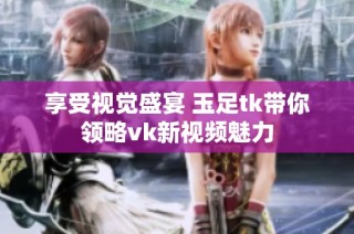 享受视觉盛宴 玉足tk带你领略vk新视频魅力