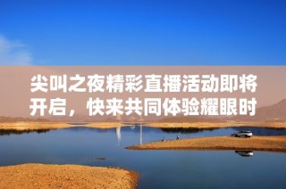 尖叫之夜精彩直播活动即将开启，快来共同体验耀眼时刻