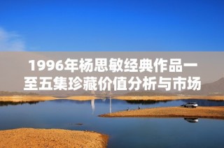 1996年杨思敏经典作品一至五集珍藏价值分析与市场前景探讨