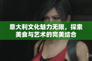 意大利文化魅力无限，探索美食与艺术的完美结合