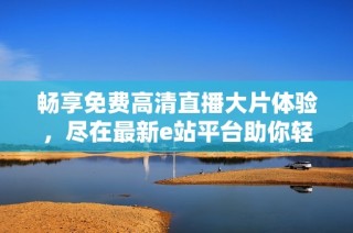 畅享免费高清直播大片体验，尽在最新e站平台助你轻松观看