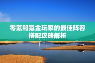 零氪和氪金玩家的最佳阵容搭配攻略解析