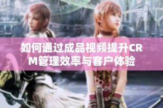 如何通过成品视频提升CRM管理效率与客户体验