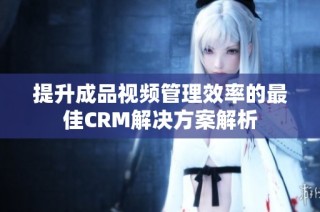 提升成品视频管理效率的最佳CRM解决方案解析