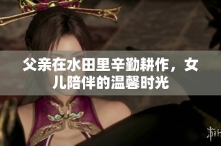 父亲在水田里辛勤耕作，女儿陪伴的温馨时光
