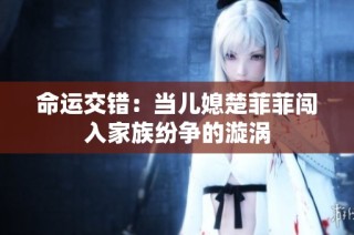 命运交错：当儿媳楚菲菲闯入家族纷争的漩涡