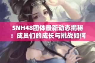 SNH48团体最新动态揭秘：成员们的成长与挑战如何影响未来发展