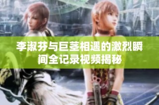 李淑芬与巨茎相遇的激烈瞬间全记录视频揭秘